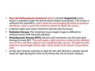 • Non-chemotherapeutic treatment options include imiquimod cream,
which is available under the brand names Aldara and Zyclara. This cream is
sufficient for small BCCs, and it works by encouraging the body to produce
interferon, which causes the immune system to attack the tumor.
• A doctor might also inject interferon directly into the lesion.
• Radiation therapy: The treatment team targets large or difficult-to-
remove lesions with focused radiation.
• Photodynamic therapy (PDT): Doctors will sometimes use this two-step
therapy to treat BCC. They will apply a light-sensitive cream to the affected
area of skin and then expose it to a powerful light source. The light has the
particular wavelength of blue light, which leads to the death of carcinoma
cells.
• As the skin remains sensitive to light for the next 48 hours, people should
avoid UV light during this time to minimize the risk of severe sunburn.
 