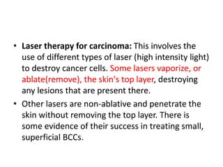 • Laser therapy for carcinoma: This involves the
use of different types of laser (high intensity light)
to destroy cancer cells. Some lasers vaporize, or
ablate(remove), the skin's top layer, destroying
any lesions that are present there.
• Other lasers are non-ablative and penetrate the
skin without removing the top layer. There is
some evidence of their success in treating small,
superficial BCCs.
 