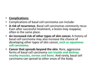 • Complications:
• Complications of basal cell carcinoma can include:
• A risk of recurrence. Basal cell carcinomas commonly recur.
Even after successful treatment, a lesion may reappear,
often in the same place.
• An increased risk of other types of skin cancer. A history of
basal cell carcinoma may also increase the chance of
developing other types of skin cancer, such as squamous
cell carcinoma.
• Cancer that spreads beyond the skin. Rare, aggressive
forms of basal cell carcinoma can invade and destroy
nearby muscles, nerves and bone. And rarely, basal cell
carcinoma can spread to other areas of the body.
 