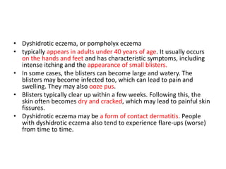 • Dyshidrotic eczema, or pompholyx eczema
• typically appears in adults under 40 years of age. It usually occurs
on the hands and feet and has characteristic symptoms, including
intense itching and the appearance of small blisters.
• In some cases, the blisters can become large and watery. The
blisters may become infected too, which can lead to pain and
swelling. They may also ooze pus.
• Blisters typically clear up within a few weeks. Following this, the
skin often becomes dry and cracked, which may lead to painful skin
fissures.
• Dyshidrotic eczema may be a form of contact dermatitis. People
with dyshidrotic eczema also tend to experience flare-ups (worse)
from time to time.
 