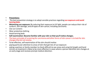 • Preventions:
• The best prevention strategy is to adopt sensible practices regarding sun exposure and avoid
tanning beds.
• Minimizing sun exposure: By reducing their exposure to UV light, people can reduce their risk of
sunburn, skin damage, and all types of skin cancer, including carcinoma.
• Use sun-screens
• Wear protective clothing
• Avoid tanning beds
• Self examination: Become familiar with your skin so that you'll notice changes.
• The basic principle of screening for carcinoma and other forms of skin cancer is to look for skin
changes that do not resolve.
• To be effective, self-examination of the skin should involve:
• paying particular attention to areas of skin that get lots of sun exposure
• asking a partner or family member to check difficult-to-see areas and using full-length and hand
mirrors as treatment is likely to be more effective in cases where a person identifies skin changes at
an early stage and receives prompt medical attention.
 