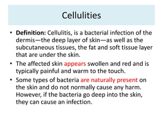 Cellulities
• Definition: Cellulitis, is a bacterial infection of the
dermis—the deep layer of skin—as well as the
subcutaneous tissues, the fat and soft tissue layer
that are under the skin.
• The affected skin appears swollen and red and is
typically painful and warm to the touch.
• Some types of bacteria are naturally present on
the skin and do not normally cause any harm.
However, if the bacteria go deep into the skin,
they can cause an infection.
 
