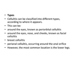 • Types
• Cellulitis can be classified into different types,
according to where it appears.
• This can be:
• around the eyes, known as periorbital cellulitis
• around the eyes, nose, and cheeks, known as facial
cellulitis
• breast cellulitis
• perianal cellulitis, occurring around the anal orifice
• However, the most common location is the lower legs.
 
