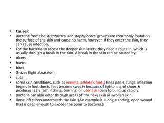 • Causes:
• Bacteria from the Streptococci and staphylococci groups are commonly found on
the surface of the skin and cause no harm, however, if they enter the skin, they
can cause infection.
• For the bacteria to access the deeper skin layers, they need a route in, which is
usually through a break in the skin. A break in the skin can be caused by:
• ulcers
• burns
• bites
• Grazes (light abrassion)
• cuts
• some skin conditions, such as eczema, athlete's foot,( tinea pedis, fungal infection
begins in foot due to feet become sweaty because of tightening of shoes &
produces scaly rash, itching, burning) or psoriasis (cells to build up rapidly)
• Bacteria can also enter through areas of dry, flaky skin or swollen skin.
• Bone infections underneath the skin. (An example is a long-standing, open wound
that is deep enough to expose the bone to bacteria.)
 