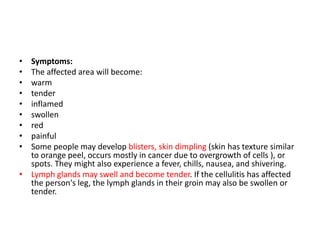 • Symptoms:
• The affected area will become:
• warm
• tender
• inflamed
• swollen
• red
• painful
• Some people may develop blisters, skin dimpling (skin has texture similar
to orange peel, occurs mostly in cancer due to overgrowth of cells ), or
spots. They might also experience a fever, chills, nausea, and shivering.
• Lymph glands may swell and become tender. If the cellulitis has affected
the person's leg, the lymph glands in their groin may also be swollen or
tender.
 