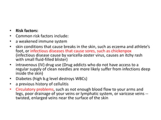• Risk factors:
• Common risk factors include:
• a weakened immune system
• skin conditions that cause breaks in the skin, such as eczema and athlete’s
foot, or infectious diseases that cause sores, such as chickenpox
(infectious disease cause by varicella-zoster virus, causes an itchy rash
with small fluid-filled blister)
• intravenous (IV) drug use (Drug addicts who do not have access to a
regular supply of clean needles are more likely suffer from infections deep
inside the skin)
• Diabetes (high b.g level destroys WBCs)
• a previous history of cellulitis
• Circulatory problems, such as not enough blood flow to your arms and
legs, poor drainage of your veins or lymphatic system, or varicose veins --
twisted, enlarged veins near the surface of the skin
 