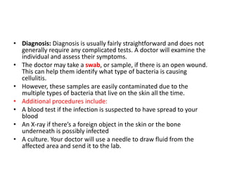 • Diagnosis: Diagnosis is usually fairly straightforward and does not
generally require any complicated tests. A doctor will examine the
individual and assess their symptoms.
• The doctor may take a swab, or sample, if there is an open wound.
This can help them identify what type of bacteria is causing
cellulitis.
• However, these samples are easily contaminated due to the
multiple types of bacteria that live on the skin all the time.
• Additional procedures include:
• A blood test if the infection is suspected to have spread to your
blood
• An X-ray if there’s a foreign object in the skin or the bone
underneath is possibly infected
• A culture. Your doctor will use a needle to draw fluid from the
affected area and send it to the lab.
 
