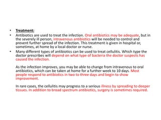 • Treatment:
• Antibiotics are used to treat the infection. Oral antibiotics may be adequate, but in
the severely ill person, intravenous antibiotics will be needed to control and
prevent further spread of the infection. This treatment is given in hospital or,
sometimes, at home by a local doctor or nurse.
• Many different types of antibiotics can be used to treat cellulitis. Which type the
doctor prescribes will depend on what type of bacteria the doctor suspects has
caused the infection.
As the infection improves, you may be able to change from intravenous to oral
antibiotics, which can be taken at home for a further week to 10 days. Most
people respond to antibiotics in two to three days and begin to show
improvement.
In rare cases, the cellulitis may progress to a serious illness by spreading to deeper
tissues. In addition to broad spectrum antibiotics, surgery is sometimes required.
 
