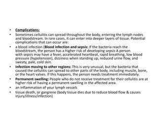 • Complications:
• Sometimes cellulitis can spread throughout the body, entering the lymph nodes
and bloodstream. In rare cases, it can enter into deeper layers of tissue. Potential
complications that can occur are:
• a blood infection (Blood infection and sepsis: If the bacteria reach the
bloodstream, the person has a higher risk of developing sepsis A person
with sepsis may have a fever, accelerated heartbeat, rapid breathing, low blood
pressure (hypotension), dizziness when standing up, reduced urine flow, and
sweaty, pale, cold skin.
• Infection moving to other regions: This is very unusual, but the bacteria that
caused the cellulitis can spread to other parts of the body, including muscle, bone,
or the heart valves. If this happens, the person needs treatment immediately.
• Permanent swelling: People who do not receive treatment for their cellulitis are at
higher risk of having a permanent swelling in the affected area.
• an inflammation of your lymph vessels
• tissue death, or gangrene (body tissue dies due to reduce blood flow & causes
injury/illness/infection)
 