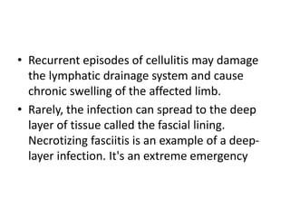 • Recurrent episodes of cellulitis may damage
the lymphatic drainage system and cause
chronic swelling of the affected limb.
• Rarely, the infection can spread to the deep
layer of tissue called the fascial lining.
Necrotizing fasciitis is an example of a deep-
layer infection. It's an extreme emergency
 