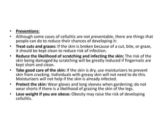 • Preventions:
• Although some cases of cellulitis are not preventable, there are things that
people can do to reduce their chances of developing it:
• Treat cuts and grazes: If the skin is broken because of a cut, bite, or graze,
it should be kept clean to reduce risk of infection.
• Reduce the likelihood of scratching and infecting the skin: The risk of the
skin being damaged by scratching will be greatly reduced if fingernails are
kept short and clean.
• Take good care of the skin: If the skin is dry, use moisturizers to prevent
skin from cracking. Individuals with greasy skin will not need to do this.
Moisturizers will not help if the skin is already infected.
• Protect the skin: Wear gloves and long sleeves when gardening; do not
wear shorts if there is a likelihood of grazing the skin of the legs.
• Lose weight if you are obese: Obesity may raise the risk of developing
cellulitis.
 