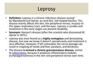 Leprosy
• Definition: Leprosy is a chronic infectious disease caused
by Mycobacterium leprae, an acid-fast, rod-shaped bacillus. The
disease mainly affects the skin, the peripheral nerves, mucosa of
the upper respiratory tract, and the eyes. Leprosy is curable and
treatment in the early stages can prevent disability.
• Synonym: Hansen’s disease (after the scientist who discovered M.
leprae in 1873.)
• Leprosy was once feared as a highly contagious and devastating
disease, but now we know it doesn’t spread easily and treatment is
very effective. However, if left untreated, the nerve damage can
result in crippling of hands and feet, paralysis, and blindness.
• The disease is termed a chronic granulomatous disease, similar
to tuberculosis, because it produces inflammatory nodules
(lumps)(granulomas) in the skin and peripheral nerves over time.
 