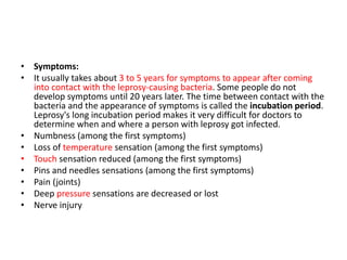 • Symptoms:
• It usually takes about 3 to 5 years for symptoms to appear after coming
into contact with the leprosy-causing bacteria. Some people do not
develop symptoms until 20 years later. The time between contact with the
bacteria and the appearance of symptoms is called the incubation period.
Leprosy's long incubation period makes it very difficult for doctors to
determine when and where a person with leprosy got infected.
• Numbness (among the first symptoms)
• Loss of temperature sensation (among the first symptoms)
• Touch sensation reduced (among the first symptoms)
• Pins and needles sensations (among the first symptoms)
• Pain (joints)
• Deep pressure sensations are decreased or lost
• Nerve injury
 