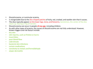 • Discoid eczema, or nummular eczema,
• is recognizable due to the disc-shaped patches of itchy, red, cracked, and swollen skin that it causes.
• The discs typically appear on the lower legs, torso, and forearms. Sometimes, the center of the disc
clears up, leaving a ring of red skin.
• Discoid eczema can occur in people of any age, including children.
• As with other types of eczema, the causes of discoid eczema are not fully understood. However,
known triggers and risk factors include:
• dry skin
• skin injuries, such as friction or burns
• insect bites
• poor blood flow
• cold climate
• bacterial skin infections
• certain medications
• sensitivity to metals and formaldehyde
• atopic dermatitis
 