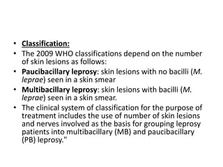• Classification:
• The 2009 WHO classifications depend on the number
of skin lesions as follows:
• Paucibacillary leprosy: skin lesions with no bacilli (M.
leprae) seen in a skin smear
• Multibacillary leprosy: skin lesions with bacilli (M.
leprae) seen in a skin smear.
• The clinical system of classification for the purpose of
treatment includes the use of number of skin lesions
and nerves involved as the basis for grouping leprosy
patients into multibacillary (MB) and paucibacillary
(PB) leprosy."
 