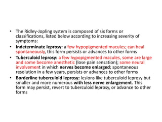 • The Ridley-Jopling system is composed of six forms or
classifications, listed below according to increasing severity of
symptoms:
• Indeterminate leprosy: a few hypopigmented macules; can heal
spontaneously, this form persists or advances to other forms
• Tuberculoid leprosy: a few hypopigmented macules, some are large
and some become anesthetic (lose pain sensation); some neural
involvement in which nerves become enlarged; spontaneous
resolution in a few years, persists or advances to other forms
• Borderline tuberculoid leprosy: lesions like tuberculoid leprosy but
smaller and more numerous with less nerve enlargement. This
form may persist, revert to tuberculoid leprosy, or advance to other
forms
 