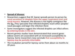 • Spread of disease:
• Researchers suggest that M. leprae spreads person to person by
nasal secretions or droplets from the upper respiratory tract and
nasal mucosa. However, the disease is not highly contagious like
the flu. They speculate that infected droplets reach other peoples'
nasal passages and begin the infection there
• Some investigators suggest the infected droplets can infect others
by entering breaks in the skin.
• Recent genetic studies have demonstrated that several genes
(about seven) are associated with an increased susceptibility to
leprosy. Some researchers now conclude that susceptibility to
leprosy may be partially inheritable.
• The incubation period for leprosy varies from about six months to
20 years
 
