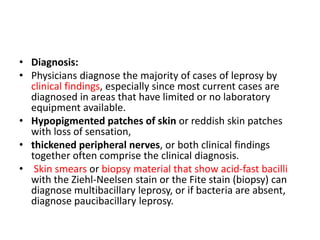 • Diagnosis:
• Physicians diagnose the majority of cases of leprosy by
clinical findings, especially since most current cases are
diagnosed in areas that have limited or no laboratory
equipment available.
• Hypopigmented patches of skin or reddish skin patches
with loss of sensation,
• thickened peripheral nerves, or both clinical findings
together often comprise the clinical diagnosis.
• Skin smears or biopsy material that show acid-fast bacilli
with the Ziehl-Neelsen stain or the Fite stain (biopsy) can
diagnose multibacillary leprosy, or if bacteria are absent,
diagnose paucibacillary leprosy.
 