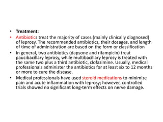 • Treatment:
• Antibiotics treat the majority of cases (mainly clinically diagnosed)
of leprosy. The recommended antibiotics, their dosages, and length
of time of administration are based on the form or classification
• In general, two antibiotics (dapsone and rifampicin) treat
paucibacillary leprosy, while multibacillary leprosy is treated with
the same two plus a third antibiotic, clofazimine. Usually, medical
professionals administer the antibiotics for at least six to 12 months
or more to cure the disease.
• Medical professionals have used steroid medications to minimize
pain and acute inflammation with leprosy; however, controlled
trials showed no significant long-term effects on nerve damage.
 