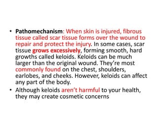 • Pathomechanism: When skin is injured, fibrous
tissue called scar tissue forms over the wound to
repair and protect the injury. In some cases, scar
tissue grows excessively, forming smooth, hard
growths called keloids. Keloids can be much
larger than the original wound. They’re most
commonly found on the chest, shoulders,
earlobes, and cheeks. However, keloids can affect
any part of the body.
• Although keloids aren’t harmful to your health,
they may create cosmetic concerns
 