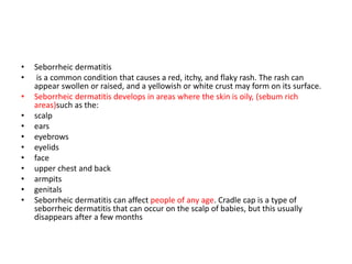 • Seborrheic dermatitis
• is a common condition that causes a red, itchy, and flaky rash. The rash can
appear swollen or raised, and a yellowish or white crust may form on its surface.
• Seborrheic dermatitis develops in areas where the skin is oily, (sebum rich
areas)such as the:
• scalp
• ears
• eyebrows
• eyelids
• face
• upper chest and back
• armpits
• genitals
• Seborrheic dermatitis can affect people of any age. Cradle cap is a type of
seborrheic dermatitis that can occur on the scalp of babies, but this usually
disappears after a few months
 