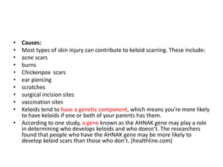 • Causes:
• Most types of skin injury can contribute to keloid scarring. These include:
• acne scars
• burns
• Chickenpox scars
• ear piercing
• scratches
• surgical incision sites
• vaccination sites
• Keloids tend to have a genetic component, which means you’re more likely
to have keloids if one or both of your parents has them.
• According to one study, a gene known as the AHNAK gene may play a role
in determining who develops keloids and who doesn’t. The researchers
found that people who have the AHNAK gene may be more likely to
develop keloid scars than those who don’t. (healthline.com)
 