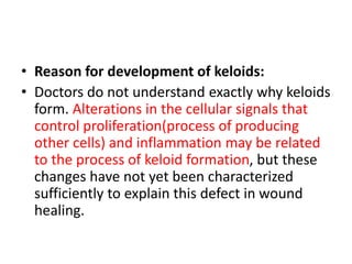 • Reason for development of keloids:
• Doctors do not understand exactly why keloids
form. Alterations in the cellular signals that
control proliferation(process of producing
other cells) and inflammation may be related
to the process of keloid formation, but these
changes have not yet been characterized
sufficiently to explain this defect in wound
healing.
 