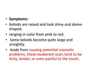 • Symptoms:
• Keloids are raised and look shiny and dome-
shaped,
• ranging in color from pink to red.
• Some keloids become quite large and
unsightly.
• Aside from causing potential cosmetic
problems, these exuberant scars tend to be
itchy, tender, or even painful to the touch.
 