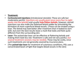• Treatment:
• Corticosteroid injections (intralesional steroids): These are safe but
moderately painful. Injections are usually given once every four to eight
weeks into the keloids) and usually help flatten keloids; however, steroid
injections can also make the flattened keloid redder by stimulating the
formation of more superficial blood vessels. (These can be treated using a
laser. The keloid may look better after treatment than it looked to start
with, but even the best results leave a mark that looks and feels quite
different from the surrounding skin.
• Laser: The pulsed-dye laser can be effective at flattening keloids and
making them look less red. Treatment is safe and not very painful, but
several treatment sessions may be needed. These may be costly, since
such treatments are not generally covered by insurance plans.
• [The pulsed-dye laser for treatment of cutaneous conditions, PDL uses a
concentrated beam of light that targets blood vessels in the skin]
 