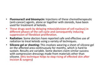• Fluorouracil and bleomycin: Injections of these chemotherapeutic
(anti-cancer) agents, alone or together with steroids, have been
used for treatment of keloids.
• These drugs work by delaying mitosis(division of cell nucleus) in
different phases of the cell cycle and consequently inducing
suppression of fibroblast proliferation.
• Radiation: Some doctors have reported safe and effective use of
radiation to treat keloids using a variety of techniques.
• Silicone gel or sheeting: This involves wearing a sheet of silicone gel
on the affected area continuously for months, which is hard to
sustain. Results are variable. Some doctors claim similar success
with compression dressings made from materials other than
silicone. (this technique helps to stop rising of effected skin after
incision & surgery)
 