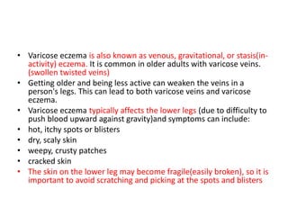 • Varicose eczema is also known as venous, gravitational, or stasis(in-
activity) eczema. It is common in older adults with varicose veins.
(swollen twisted veins)
• Getting older and being less active can weaken the veins in a
person's legs. This can lead to both varicose veins and varicose
eczema.
• Varicose eczema typically affects the lower legs (due to difficulty to
push blood upward against gravity)and symptoms can include:
• hot, itchy spots or blisters
• dry, scaly skin
• weepy, crusty patches
• cracked skin
• The skin on the lower leg may become fragile(easily broken), so it is
important to avoid scratching and picking at the spots and blisters
 