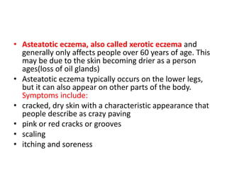 • Asteatotic eczema, also called xerotic eczema and
generally only affects people over 60 years of age. This
may be due to the skin becoming drier as a person
ages(loss of oil glands)
• Asteatotic eczema typically occurs on the lower legs,
but it can also appear on other parts of the body.
Symptoms include:
• cracked, dry skin with a characteristic appearance that
people describe as crazy paving
• pink or red cracks or grooves
• scaling
• itching and soreness
 