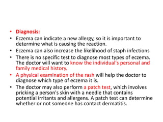 • Diagnosis:
• Eczema can indicate a new allergy, so it is important to
determine what is causing the reaction.
• Eczema can also increase the likelihood of staph infections
• There is no specific test to diagnose most types of eczema.
The doctor will want to know the individual's personal and
family medical history.
• A physical examination of the rash will help the doctor to
diagnose which type of eczema it is.
• The doctor may also perform a patch test, which involves
pricking a person's skin with a needle that contains
potential irritants and allergens. A patch test can determine
whether or not someone has contact dermatitis.
 