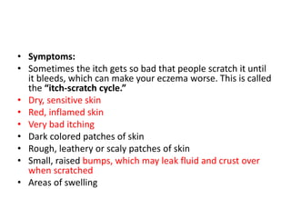 • Symptoms:
• Sometimes the itch gets so bad that people scratch it until
it bleeds, which can make your eczema worse. This is called
the “itch-scratch cycle.”
• Dry, sensitive skin
• Red, inflamed skin
• Very bad itching
• Dark colored patches of skin
• Rough, leathery or scaly patches of skin
• Small, raised bumps, which may leak fluid and crust over
when scratched
• Areas of swelling
 