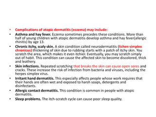 • Complications of atopic dermatitis (eczema) may include:
• Asthma and hay fever. Eczema sometimes precedes these conditions. More than
half of young children with atopic dermatitis develop asthma and hay fever(allergic
rhinitis) by age 13.
• Chronic itchy, scaly skin. A skin condition called neurodermatitis (lichen simplex
chronicus) thickening of skin due to rubbing starts with a patch of itchy skin. You
scratch the area, which makes it even itchier. Eventually, you may scratch simply
out of habit. This condition can cause the affected skin to become discolored, thick
and leathery.
• Skin infections. Repeated scratching that breaks the skin can cause open sores and
cracks. These increase the risk of infection from bacteria and viruses, including the
herpes simplex virus.
• Irritant hand dermatitis. This especially affects people whose work requires that
their hands are often wet and exposed to harsh soaps, detergents and
disinfectants.
• Allergic contact dermatitis. This condition is common in people with atopic
dermatitis.
• Sleep problems. The itch-scratch cycle can cause poor sleep quality.
 
