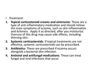 • Treatment:
1. Topical corticosteroid creams and ointments: These are a
type of anti-inflammatory medication and should relieve
the main symptoms of eczema, such as skin inflammation
and itchiness. Apply it as directed, after you moisturize.
Overuse of this drug may cause side effects, including
thinning skin.
2. Systemic corticosteroids: If topical treatments are not
effective, systemic corticosteroids can be prescribed.
3. Antibiotics: These are prescribed if eczema occurs
alongside a bacterial skin infection.
4. Antiviral and antifungal medications: These can treat
fungal and viral infections that occur.
 