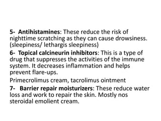 5- Antihistamines: These reduce the risk of
nighttime scratching as they can cause drowsiness.
(sleepiness/ lethargis sleepiness)
6- Topical calcineurin inhibitors: This is a type of
drug that suppresses the activities of the immune
system. It decreases inflammation and helps
prevent flare-ups.
Primecrolimus cream, tacrolimus ointment
7- Barrier repair moisturizers: These reduce water
loss and work to repair the skin. Mostly nos
steroidal emolient cream.
 