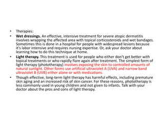 • Therapies:
• Wet dressings. An effective, intensive treatment for severe atopic dermatitis
involves wrapping the affected area with topical corticosteroids and wet bandages.
Sometimes this is done in a hospital for people with widespread lesions because
it's labor intensive and requires nursing expertise. Or, ask your doctor about
learning how to do this technique at home.
• Light therapy. This treatment is used for people who either don't get better with
topical treatments or who rapidly flare again after treatment. The simplest form of
light therapy (phototherapy) involves exposing the skin to controlled amounts of
natural sunlight. Other forms use artificial ultraviolet A (UVA) and narrow band
ultraviolet B (UVB) either alone or with medications.
• Though effective, long-term light therapy has harmful effects, including premature
skin aging and an increased risk of skin cancer. For these reasons, phototherapy is
less commonly used in young children and not given to infants. Talk with your
doctor about the pros and cons of light therapy.
 