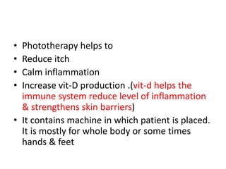 • Phototherapy helps to
• Reduce itch
• Calm inflammation
• Increase vit-D production .(vit-d helps the
immune system reduce level of inflammation
& strengthens skin barriers)
• It contains machine in which patient is placed.
It is mostly for whole body or some times
hands & feet
 