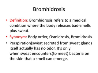Bromhidrosis
• Definition: Bromhidrosis refers to a medical
condition where the body releases bad-smells
plus sweat.
• Synonym: Body order, Osmidrosis, Bromidrosis
• Perspiration(sweat secreted from sweat gland)
itself actually has no odor. It’s only
when sweat encounters(to meet) bacteria on
the skin that a smell can emerge.
 