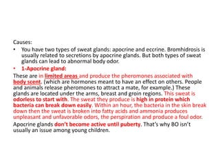 Causes:
• You have two types of sweat glands: apocrine and eccrine. Bromhidrosis is
usually related to secretions by apocrine glands. But both types of sweat
glands can lead to abnormal body odor.
• 1-Apocrine gland:
These are in limited areas and produce the pheromones associated with
body scent. (which are hormones meant to have an effect on others. People
and animals release pheromones to attract a mate, for example.) These
glands are located under the arms, breast and groin regions. This sweat is
odorless to start with. The sweat they produce is high in protein which
bacteria can break down easily. Within an hour, the bacteria in the skin break
down then the sweat is broken into fatty acids and ammonia produces
unpleasant and unfavorable odors, the perspiration and produce a foul odor.
Apocrine glands don’t become active until puberty. That’s why BO isn’t
usually an issue among young children.
 