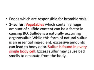 • Foods which are responsible for bromhidrosis:
• 1- sulfur: Vegetables which contain a huge
amount of sulfide content can be a factor in
causing BO. Sulfide is a naturally occurring
organosulfur. While this form of natural sulfur
is an essential ingredient, excessive amounts
can lead to body odor. Sulfur is found in every
single body cell. Excess sulfur may cause bad
smells to emanate from the body.
 