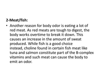 2-Meat/fish:
• Another reason for body odor is eating a lot of
red meat. As red meats are tough to digest, the
body works overtime to break it down. This
causes an increase in the amount of sweat
produced. While fish is a good choice
instead, choline found in certain fish meat like
tuna and salmon constitute part of the B-complex
vitamins and such meat can cause the body to
emit an odor.
 