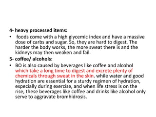 4- heavy processed items:
• foods come with a high glycemic index and have a massive
dose of carbs and sugar. So, they are hard to digest. The
harder the body works, the more sweat there is and the
kidneys may then weaken and fail.
5- coffee/ alcohols:
• BO is also caused by beverages like coffee and alcohol
which take a long time to digest and excrete plenty of
chemicals through sweat in the skin. while water and good
hydration are essential for a sturdy regimen of hydration,
especially during exercise, and when life stress is on the
rise, these beverages like coffee and drinks like alcohol only
serve to aggravate bromhidrosis.
 