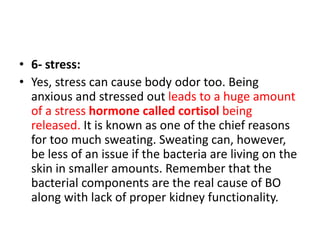 • 6- stress:
• Yes, stress can cause body odor too. Being
anxious and stressed out leads to a huge amount
of a stress hormone called cortisol being
released. It is known as one of the chief reasons
for too much sweating. Sweating can, however,
be less of an issue if the bacteria are living on the
skin in smaller amounts. Remember that the
bacterial components are the real cause of BO
along with lack of proper kidney functionality.
 