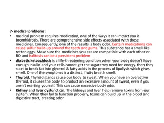 7- medical problems:
• medical problem requires medication, one of the ways it can impact you is
bromhidrosis. There are comprehensive side effects associated with these
medicines. Consequently, one of the results is body odor. Certain medications can
cause sulfur build-up around the teeth and gums. This substance has a smell like
rotten eggs. Make sure the medicines you eat are compatible with each other or
BO and halitosis can be a persistent problem
• diabetic ketoacidosis is a life-threatening condition when your body doesn’t have
enough insulin and your cells cannot get the sugar they need for energy. then they
start to break fat into glycerol & fatty acids in the process of lipolysis which gives
smell. One of the symptoms is a distinct, fruity breath smell.
• Thyroid. Thyroid glands cause our body to sweat. When you have an overactive
thyroid, it causes the body to product an excessive amount of sweat, even if you
aren’t exerting yourself. This can cause excessive body odor.
• Kidney and liver dysfunction. The kidneys and liver help remove toxins from our
system. When they fail to function properly, toxins can build up in the blood and
digestive tract, creating odor.
 