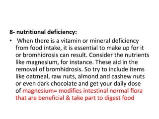 8- nutritional deficiency:
• When there is a vitamin or mineral deficiency
from food intake, it is essential to make up for it
or bromhidrosis can result. Consider the nutrients
like magnesium, for instance. These aid in the
removal of bromhidrosis. So try to include items
like oatmeal, raw nuts, almond and cashew nuts
or even dark chocolate and get your daily dose
of magnesium= modifies intestinal normal flora
that are beneficial & take part to digest food
 