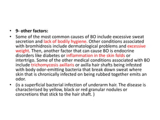 • 9- other factors:
• Some of the most common causes of BO include excessive sweat
secretion and lack of bodily hygiene. Other conditions associated
with bromhidrosis include dermatological problems and excessive
weight. Then, another factor that can cause BO is endocrine
disorders like diabetes or inflammation in the skin folds or
intertrigo. Some of the other medical conditions associated with BO
include trichomycosis axillaris or axilla hair shafts being infested
with body odor-emitting bacteria that break down sweat where
skin that is chronically infected on being rubbed together emits an
odor.
• (is a superficial bacterial infection of underarm hair. The disease is
characterised by yellow, black or red granular nodules or
concretions that stick to the hair shaft. )
 