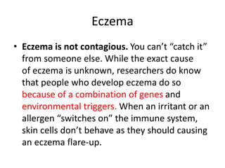 Eczema
• Eczema is not contagious. You can’t “catch it”
from someone else. While the exact cause
of eczema is unknown, researchers do know
that people who develop eczema do so
because of a combination of genes and
environmental triggers. When an irritant or an
allergen “switches on” the immune system,
skin cells don’t behave as they should causing
an eczema flare-up.
 