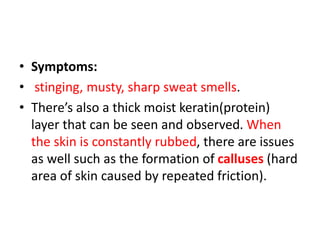 • Symptoms:
• stinging, musty, sharp sweat smells.
• There’s also a thick moist keratin(protein)
layer that can be seen and observed. When
the skin is constantly rubbed, there are issues
as well such as the formation of calluses (hard
area of skin caused by repeated friction).
 